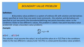 Definition:
A boundary value problem is a system of ordinary DE with solution and derivatives
values specified at more than one point most commonly , the solution and derivatives are
specified at just two points (the boundaries)defining two points boundary value i.e the
conditions relate to two different x values, the problem is called a two point boundary value
problem(0r simply a boundary-value problem).
Example:
𝒅 𝟐 𝒚
𝒅𝒙 𝟐
+ 𝐲 = 𝟎
y(0)=1 , y(П/2)=5
The solution must assume the value 1 at x=0 and the value at x= П/2.That is the conditions
relate to the two different x values,0 and П/2.This is a (two point) boundary-value problem.
BOUNDARY VALUE PROBLEM
 