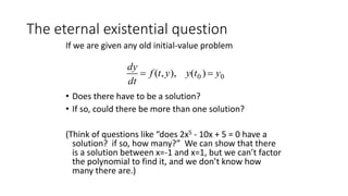 The eternal existential question
If we are given any old initial-value problem
• Does there have to be a solution?
• If so, could there be more than one solution?
(Think of questions like “does 2x5 - 10x + 5 = 0 have a
solution? if so, how many?” We can show that there
is a solution between x=-1 and x=1, but we can’t factor
the polynomial to find it, and we don’t know how
many there are.)

dy
dt
 f (t,y), y(t0 )  y0
 