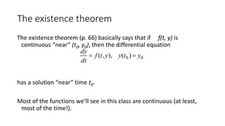 The existence theorem
The existence theorem (p. 66) basically says that if f(t, y) is
continuous “near” (t0, y0), then the differential equation
has a solution “near” time t0.
Most of the functions we’ll see in this class are continuous (at least,
most of the time!).

dy
dt
 f (t,y), y(t0 )  y0
 