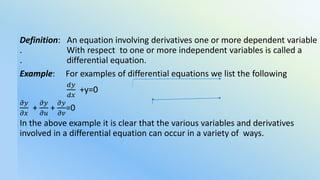 Differential Equations
Definition: An equation involving derivatives one or more dependent variable
. With respect to one or more independent variables is called a
. differential equation.
Example: For examples of differential equations we list the following
𝑑𝑦
𝑑𝑥
+y=0
𝜕𝑦
𝜕𝑥
+
𝜕𝑦
𝜕𝑢
+
𝜕𝑦
𝜕𝑣
=0
In the above example it is clear that the various variables and derivatives
involved in a differential equation can occur in a variety of ways.
 
