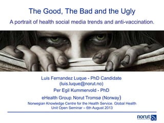 The Good, The Bad and the Ugly
Luis Fernandez Luque - PhD Candidate
(luis.luque@norut.no)
Per Egil Kummervold - PhD
eHealth Group, Norut Tromsø (Norway)
A portrait of health social media trends and anti-vaccination.
Norwegian Knowledge Centre for the Health Service. Global Health
Unit Open Seminar – 6th August 2013
 