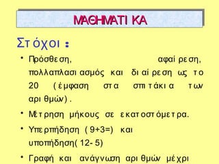 ΜΑΘΗΜΑΤΙ ΚΑΜΑΘΗΜΑΤΙ ΚΑΜΑΘΗΜΑΤΙ ΚΑΜΑΘΗΜΑΤΙ ΚΑ
• Πρόσθε ση, αφαί ρε ση,
πολλαπλασι ασμός και δι αί ρε ση ως τ ο
20 ( έ μφαση στ α σπι τ άκι α τ ων
αρι θμών) .
• Μέ τ ρηση μήκους σε ε κατ οστ όμε τ ρα.
• Υπε ρπήδηση ( 9+3=) και
υποπήδηση( 12- 5)
• Γραφή και ανάγνωση αρι θμών μέ χρι
:Στ όχοι
 