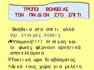 Βοήθε ι α στ ο σπί τ ι αλλά
όχι έ τ οι με ς λύσε ι ς
Υπομονή! ! ! ! Η πί ε ση και
οι φωνέ ς φέ ρνουν αρνητ ι κά
αποτ ε λέ σματ α
Τακτ ι κή ώρα δι αβάσματ ος
Δι κό τ ους χώρο γι α με λέ τ η
ΤΡΟΠΟΙ ΒΟΗΘΕΙ ΑΣΤΡΟΠΟΙ ΒΟΗΘΕΙ ΑΣ
ΤΩΝ ΠΑΙ ΔΙ ΩΝ ΣΤΟ ΣΠΙ ΤΙΤΩΝ ΠΑΙ ΔΙ ΩΝ ΣΤΟ ΣΠΙ ΤΙ
ΤΡΟΠΟΙ ΒΟΗΘΕΙ ΑΣΤΡΟΠΟΙ ΒΟΗΘΕΙ ΑΣ
ΤΩΝ ΠΑΙ ΔΙ ΩΝ ΣΤΟ ΣΠΙ ΤΙΤΩΝ ΠΑΙ ΔΙ ΩΝ ΣΤΟ ΣΠΙ ΤΙ
 