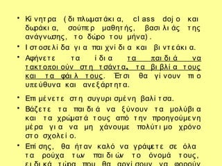 • Κί νητ ρα ( δι πλωματ άκι α, cl ass doj o και
δωράκι α, σούπε ρ μαθητ ής, βασι λι άς τ ης
ανάγνωσης, τ ο δώρο τ ου μήνα) .
• Ι στ οσε λί δα γι α παι χνί δι α και βι ντ ε άκι α.
• Αφήνε τ ε τ α ί δι α πτ α αι δι ά να
π ,τ ακτ ο οι ούν στ η τ σάντ α τ α βι βλί α τ ους
και τ α φάι λ τ ους. Έτ σι θα γί νουν πι ο
πυ ε ύθυνα και ανε ξ άρτ ητ α.
• Επι μέ νε τ ε στ η συγυρι σμέ νη βαλί τ σα.
• Βάζ ε τ ε τ α παι δι ά να ξ ύνουν τ α μολύβι α
και τ α χρώματ ά τ ους από τ ην προηγούμε νη
μέ ρα γι α να μη χάνουμε πολύτ ι μο χρόνο
στ ο σχολε ί ο.
• Επί σης, θα ήτ αν καλό να γράψε τ ε σε όλα
τ α ρούχα τ ων παι δι ών τ ο όνομά τ ους,
 
