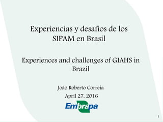 Experiences and challenges of GIAHS in
Brazil
João Roberto Correia
April 27, 2016
Experiencias y desafíos de los
SIPAM en Brasil
1
 