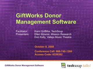 GiftWorks Donor Management Software Facilitator:  Kami Griffiths, TechSoup Presenters:  Ellen Mowrer, Mission Research Don Kelly, Vallejo Music Theatre   October 8, 2008 Conference Call: 866-740-1260 Access Code: 6339392 