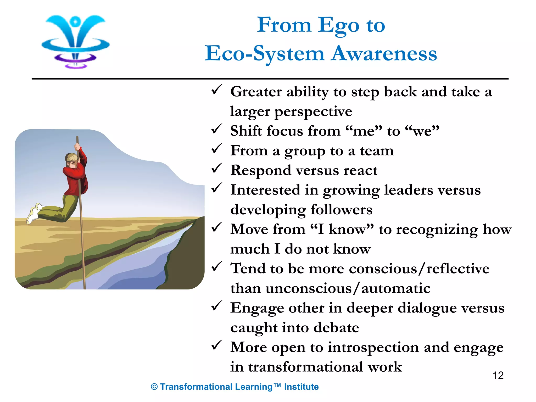 12
From Ego to
Eco-System Awareness
✓ Greater ability to step back and take a
larger perspective
✓ Shift focus from “me” to “we”
✓ From a group to a team
✓ Respond versus react
✓ Interested in growing leaders versus
developing followers
✓ Move from “I know” to recognizing how
much I do not know
✓ Tend to be more conscious/reflective
than unconscious/automatic
✓ Engage other in deeper dialogue versus
caught into debate
✓ More open to introspection and engage
in transformational work
© Transformational Learning™ Institute
 