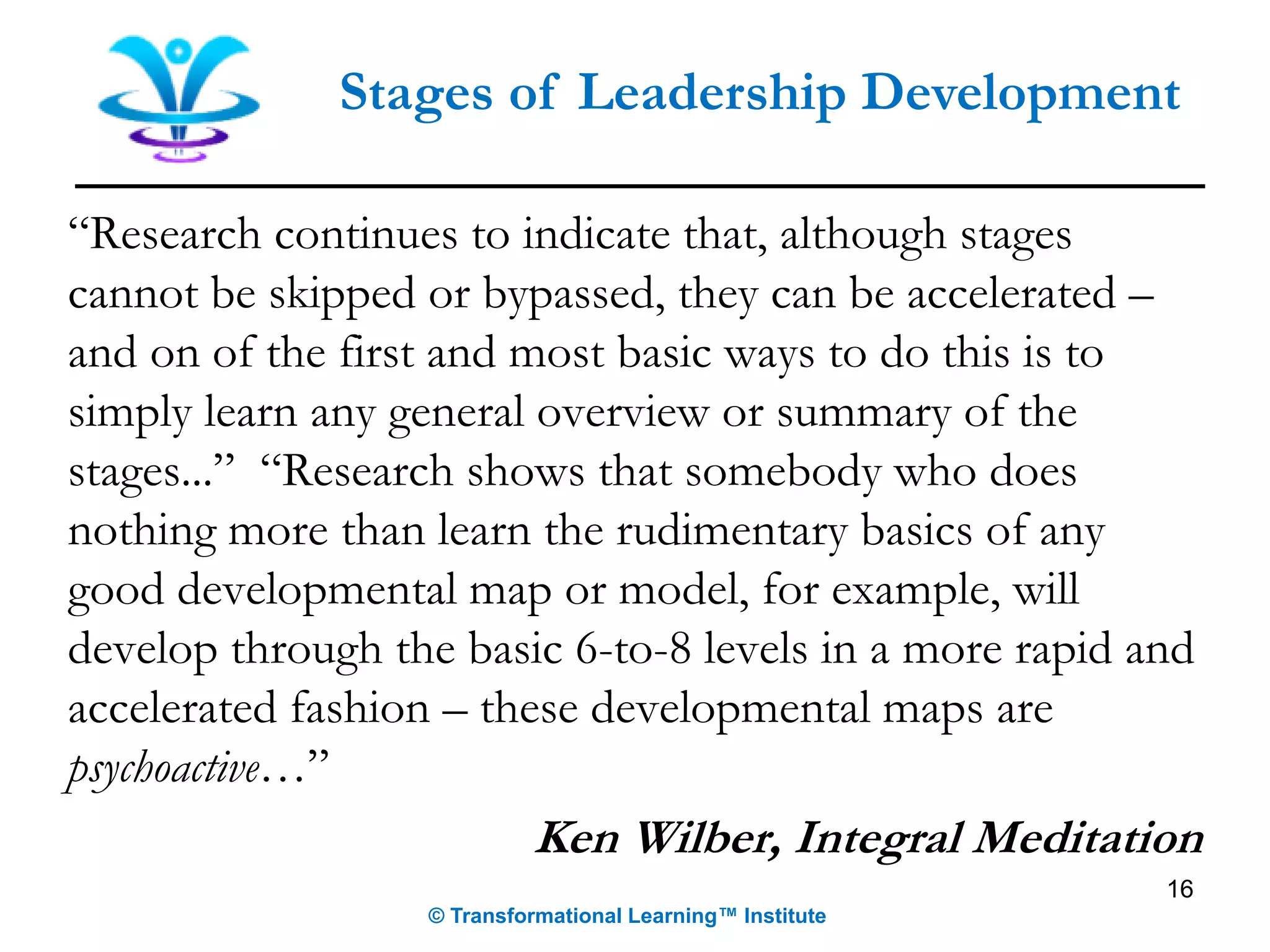 16
Stages of Leadership Development
“Research continues to indicate that, although stages
cannot be skipped or bypassed, they can be accelerated –
and on of the first and most basic ways to do this is to
simply learn any general overview or summary of the
stages...” “Research shows that somebody who does
nothing more than learn the rudimentary basics of any
good developmental map or model, for example, will
develop through the basic 6-to-8 levels in a more rapid and
accelerated fashion – these developmental maps are
psychoactive…”
Ken Wilber, Integral Meditation
© Transformational Learning™ Institute
 