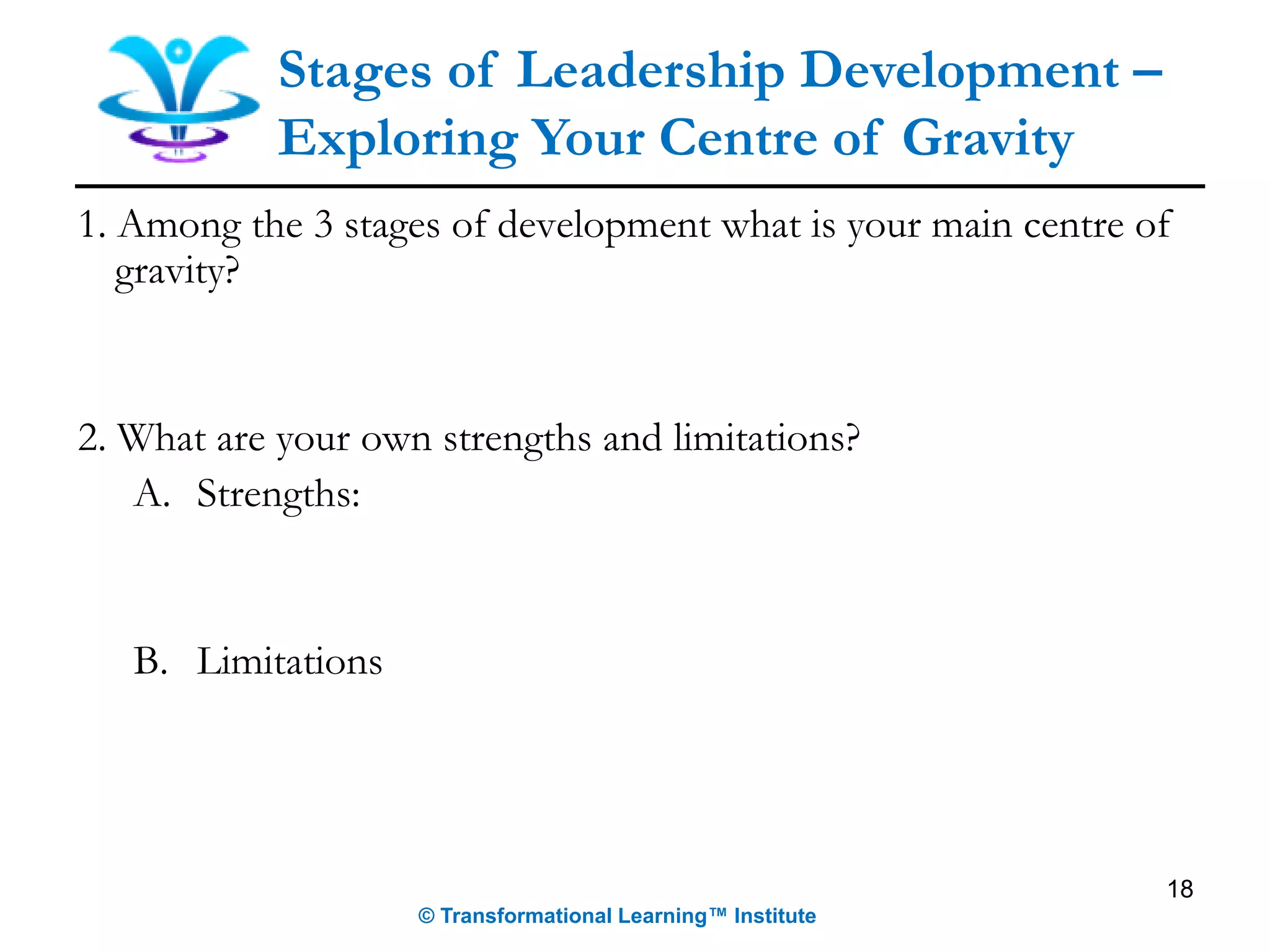 18
Stages of Leadership Development –
Exploring Your Centre of Gravity
1. Among the 3 stages of development what is your main centre of
gravity?
2. What are your own strengths and limitations?
A. Strengths:
B. Limitations
© Transformational Learning™ Institute
 
