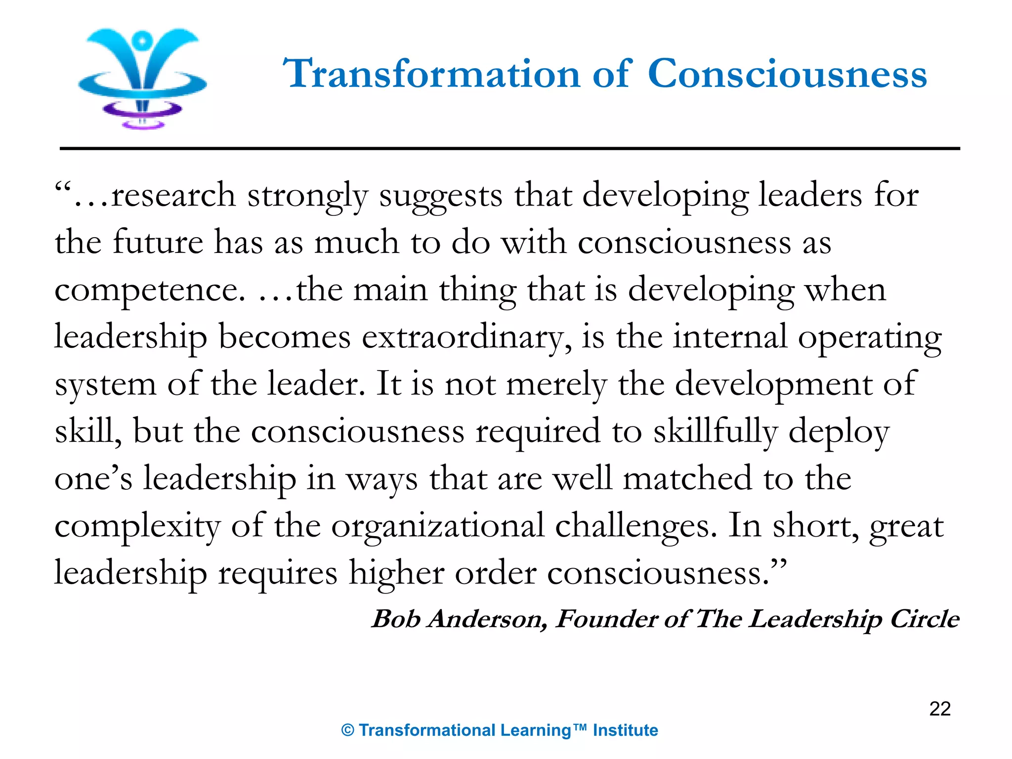 22
Transformation of Consciousness
“…research strongly suggests that developing leaders for
the future has as much to do with consciousness as
competence. …the main thing that is developing when
leadership becomes extraordinary, is the internal operating
system of the leader. It is not merely the development of
skill, but the consciousness required to skillfully deploy
one’s leadership in ways that are well matched to the
complexity of the organizational challenges. In short, great
leadership requires higher order consciousness.”
Bob Anderson, Founder of The Leadership Circle
© Transformational Learning™ Institute
 