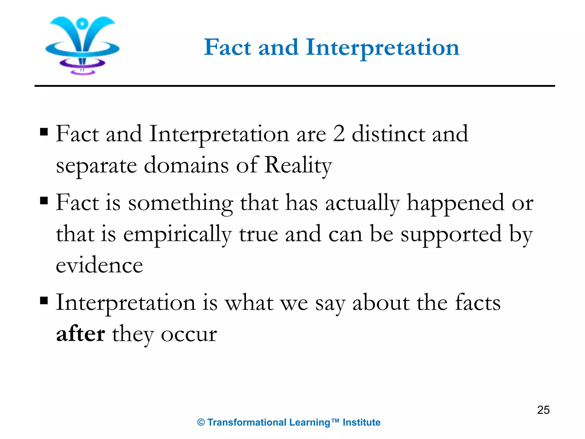 ▪ Fact and Interpretation are 2 distinct and
separate domains of Reality
▪ Fact is something that has actually happened or
that is empirically true and can be supported by
evidence
▪ Interpretation is what we say about the facts
after they occur
25
Fact and Interpretation
© Transformational Learning™ Institute
 