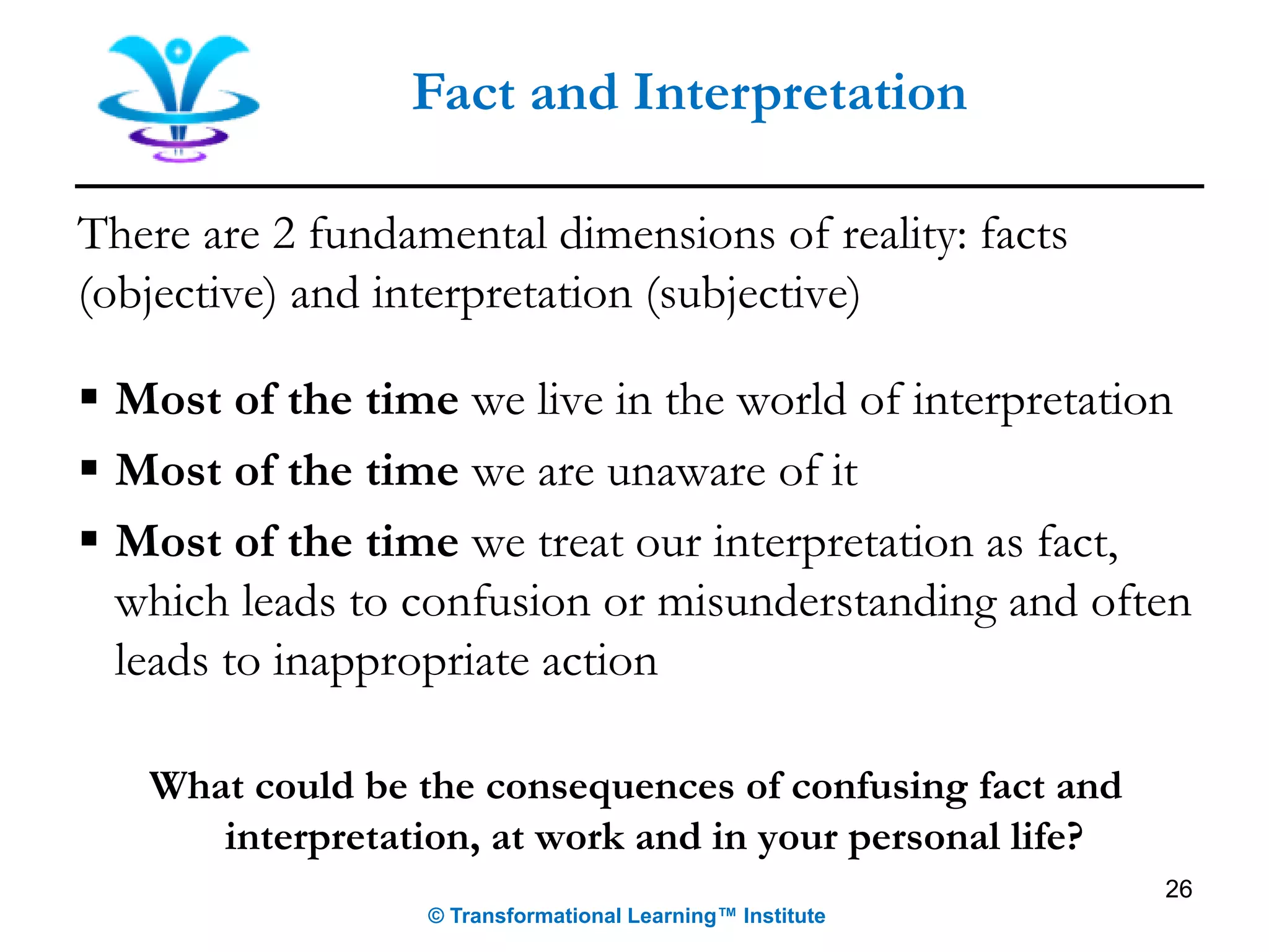 Fact and Interpretation
There are 2 fundamental dimensions of reality: facts
(objective) and interpretation (subjective)
▪ Most of the time we live in the world of interpretation
▪ Most of the time we are unaware of it
▪ Most of the time we treat our interpretation as fact,
which leads to confusion or misunderstanding and often
leads to inappropriate action
What could be the consequences of confusing fact and
interpretation, at work and in your personal life?
26
© Transformational Learning™ Institute
 