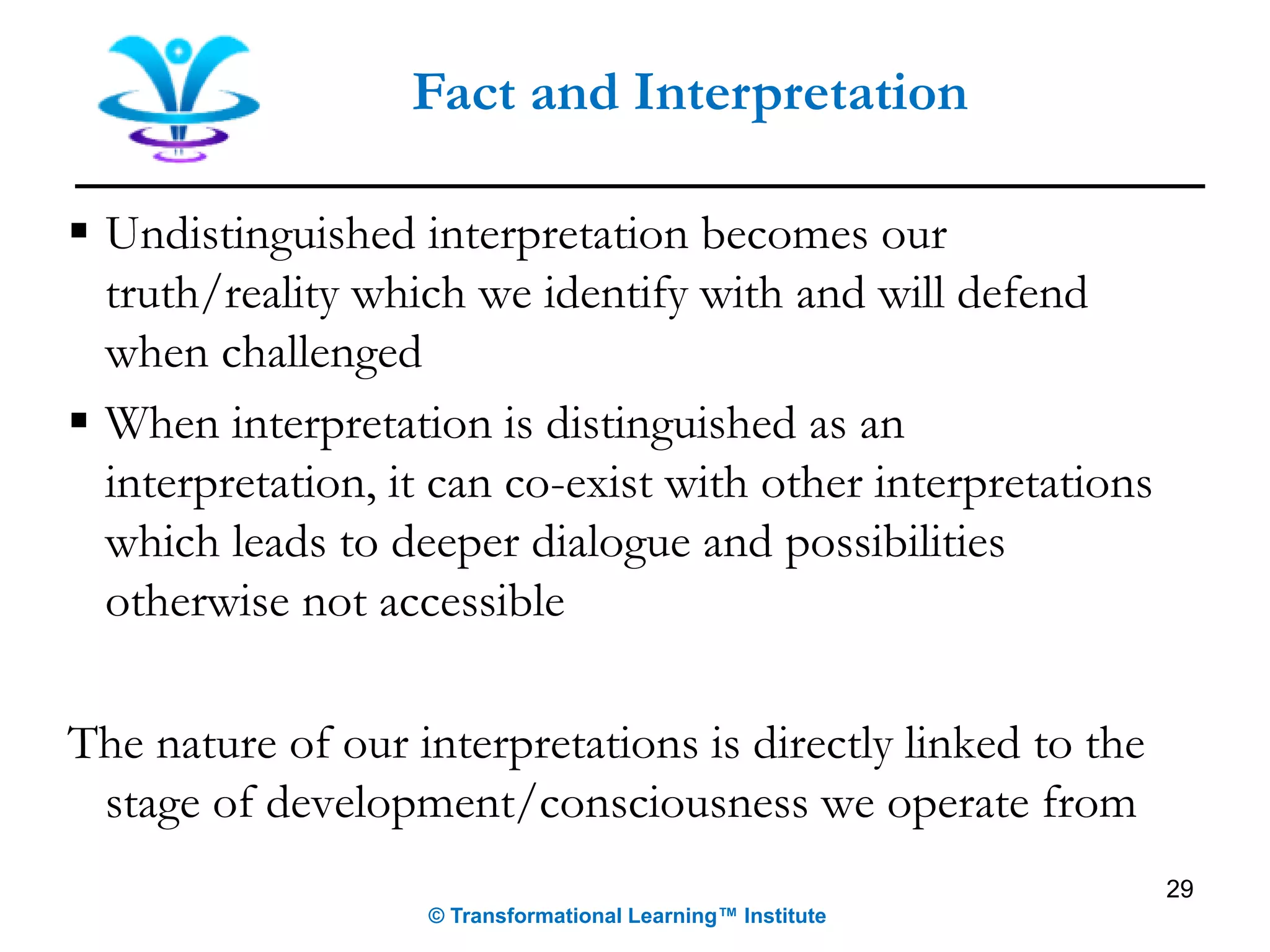 Fact and Interpretation
▪ Undistinguished interpretation becomes our
truth/reality which we identify with and will defend
when challenged
▪ When interpretation is distinguished as an
interpretation, it can co-exist with other interpretations
which leads to deeper dialogue and possibilities
otherwise not accessible
The nature of our interpretations is directly linked to the
stage of development/consciousness we operate from
29
© Transformational Learning™ Institute
 