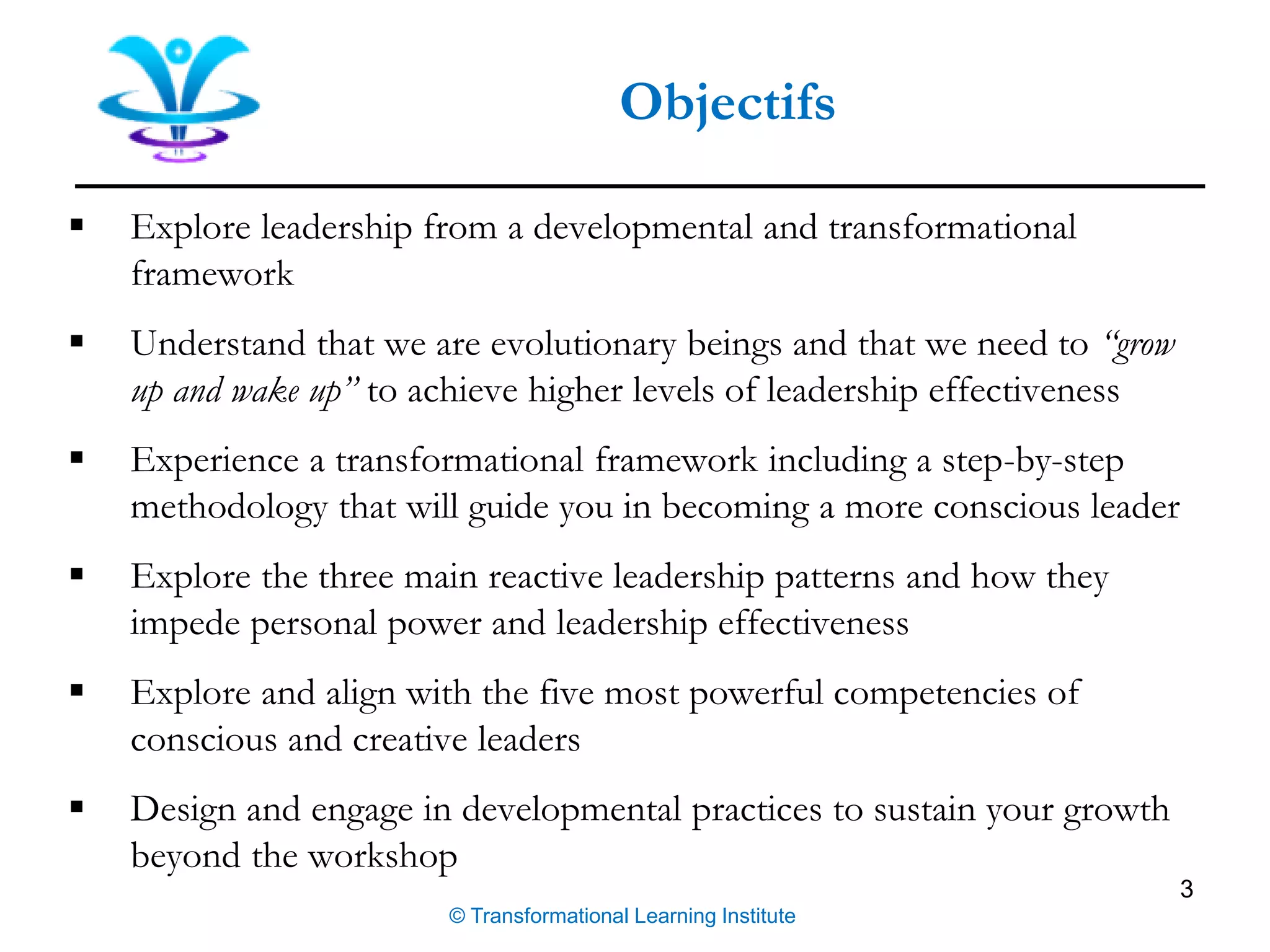 3
Objectifs
© Transformational Learning Institute
▪ Explore leadership from a developmental and transformational
framework
▪ Understand that we are evolutionary beings and that we need to “grow
up and wake up” to achieve higher levels of leadership effectiveness
▪ Experience a transformational framework including a step-by-step
methodology that will guide you in becoming a more conscious leader
▪ Explore the three main reactive leadership patterns and how they
impede personal power and leadership effectiveness
▪ Explore and align with the five most powerful competencies of
conscious and creative leaders
▪ Design and engage in developmental practices to sustain your growth
beyond the workshop
 