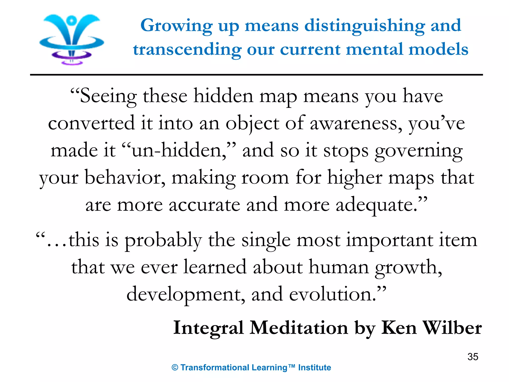 “Seeing these hidden map means you have
converted it into an object of awareness, you’ve
made it “un-hidden,” and so it stops governing
your behavior, making room for higher maps that
are more accurate and more adequate.”
“…this is probably the single most important item
that we ever learned about human growth,
development, and evolution.”
Integral Meditation by Ken Wilber
Growing up means distinguishing and
transcending our current mental models
© Transformational Learning™ Institute
35
 