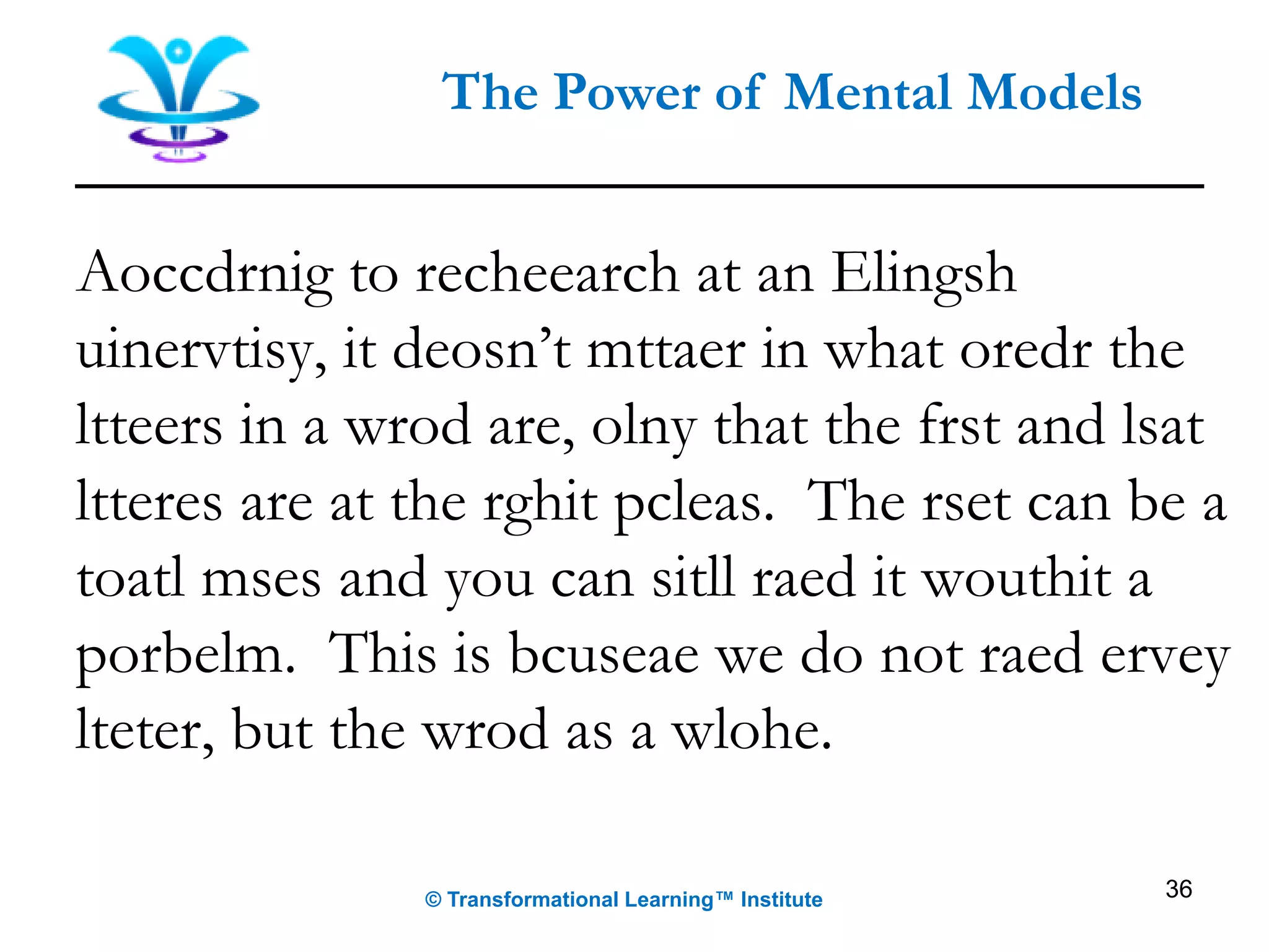 36
The Power of Mental Models
Aoccdrnig to recheearch at an Elingsh
uinervtisy, it deosn’t mttaer in what oredr the
ltteers in a wrod are, olny that the frst and lsat
ltteres are at the rghit pcleas. The rset can be a
toatl mses and you can sitll raed it wouthit a
porbelm. This is bcuseae we do not raed ervey
lteter, but the wrod as a wlohe.
© Transformational Learning™ Institute
 