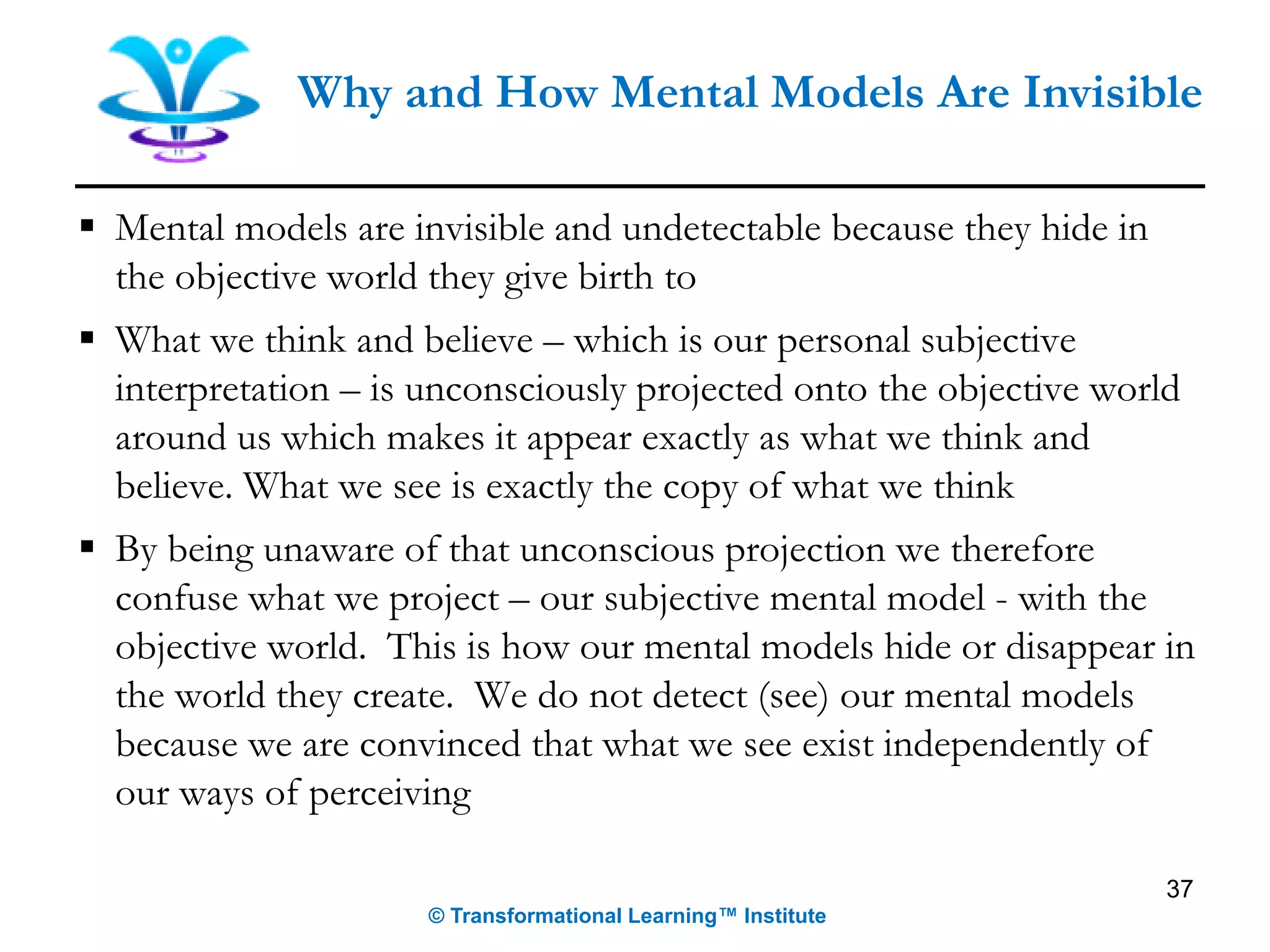 ▪ Mental models are invisible and undetectable because they hide in
the objective world they give birth to
▪ What we think and believe – which is our personal subjective
interpretation – is unconsciously projected onto the objective world
around us which makes it appear exactly as what we think and
believe. What we see is exactly the copy of what we think
▪ By being unaware of that unconscious projection we therefore
confuse what we project – our subjective mental model - with the
objective world. This is how our mental models hide or disappear in
the world they create. We do not detect (see) our mental models
because we are convinced that what we see exist independently of
our ways of perceiving
Why and How Mental Models Are Invisible
© Transformational Learning™ Institute
37
 