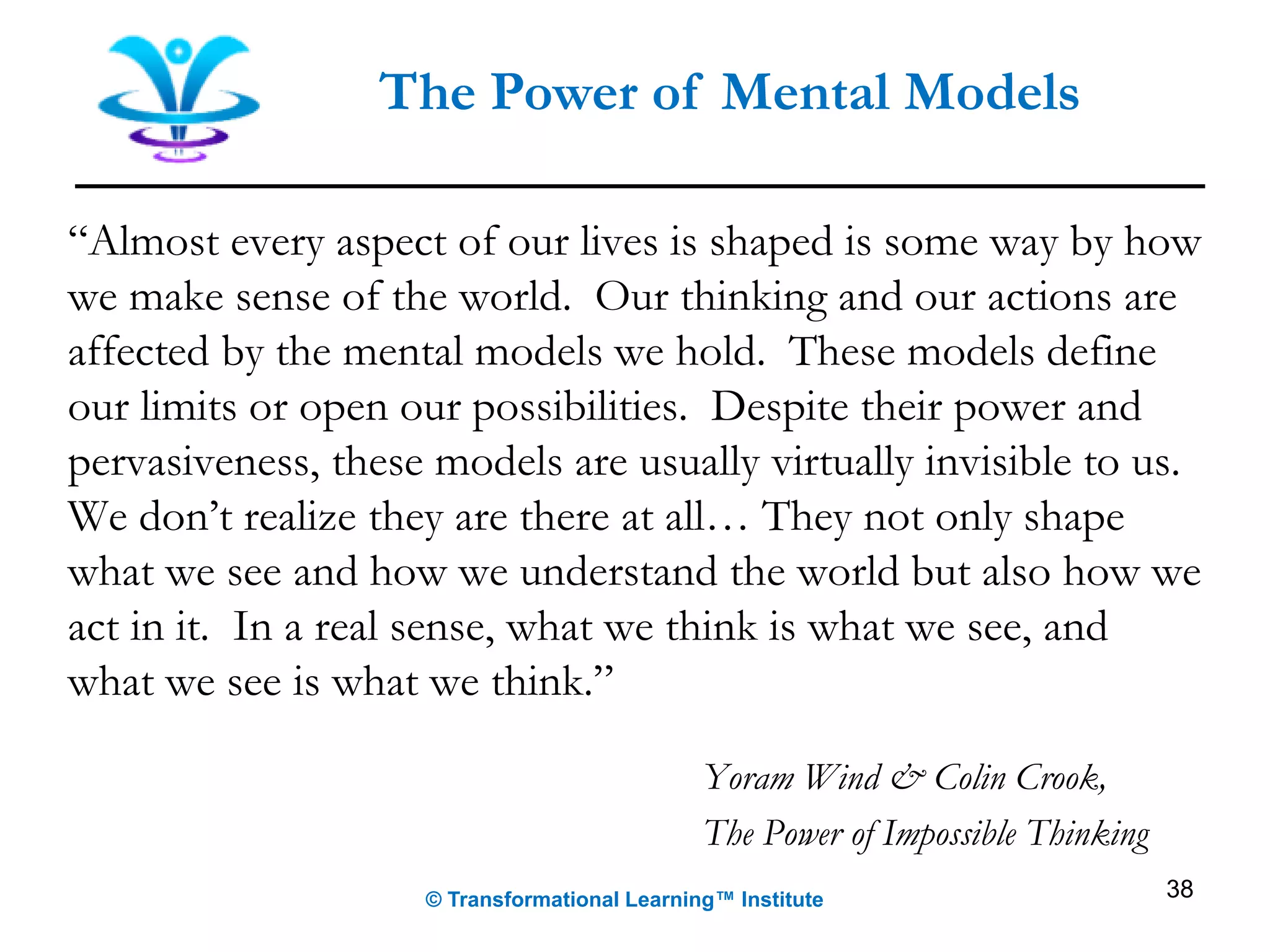 “Almost every aspect of our lives is shaped is some way by how
we make sense of the world. Our thinking and our actions are
affected by the mental models we hold. These models define
our limits or open our possibilities. Despite their power and
pervasiveness, these models are usually virtually invisible to us.
We don’t realize they are there at all… They not only shape
what we see and how we understand the world but also how we
act in it. In a real sense, what we think is what we see, and
what we see is what we think.”
Yoram Wind & Colin Crook,
The Power of Impossible Thinking
38
The Power of Mental Models
© Transformational Learning™ Institute
 