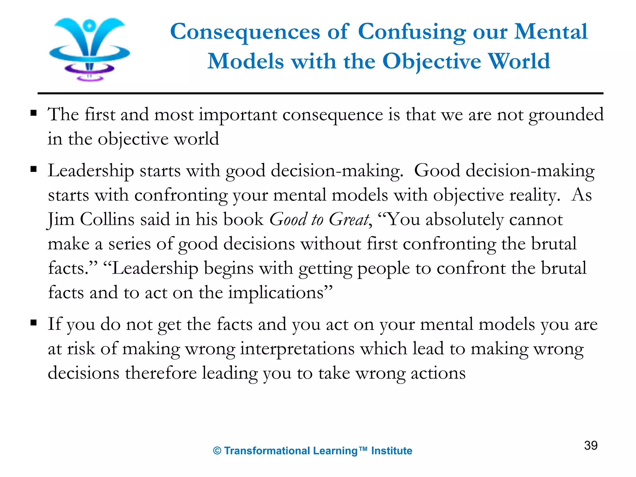 Consequences of Confusing our Mental
Models with the Objective World
▪ The first and most important consequence is that we are not grounded
in the objective world
▪ Leadership starts with good decision-making. Good decision-making
starts with confronting your mental models with objective reality. As
Jim Collins said in his book Good to Great, “You absolutely cannot
make a series of good decisions without first confronting the brutal
facts.” “Leadership begins with getting people to confront the brutal
facts and to act on the implications”
▪ If you do not get the facts and you act on your mental models you are
at risk of making wrong interpretations which lead to making wrong
decisions therefore leading you to take wrong actions
© Transformational Learning™ Institute 39
 