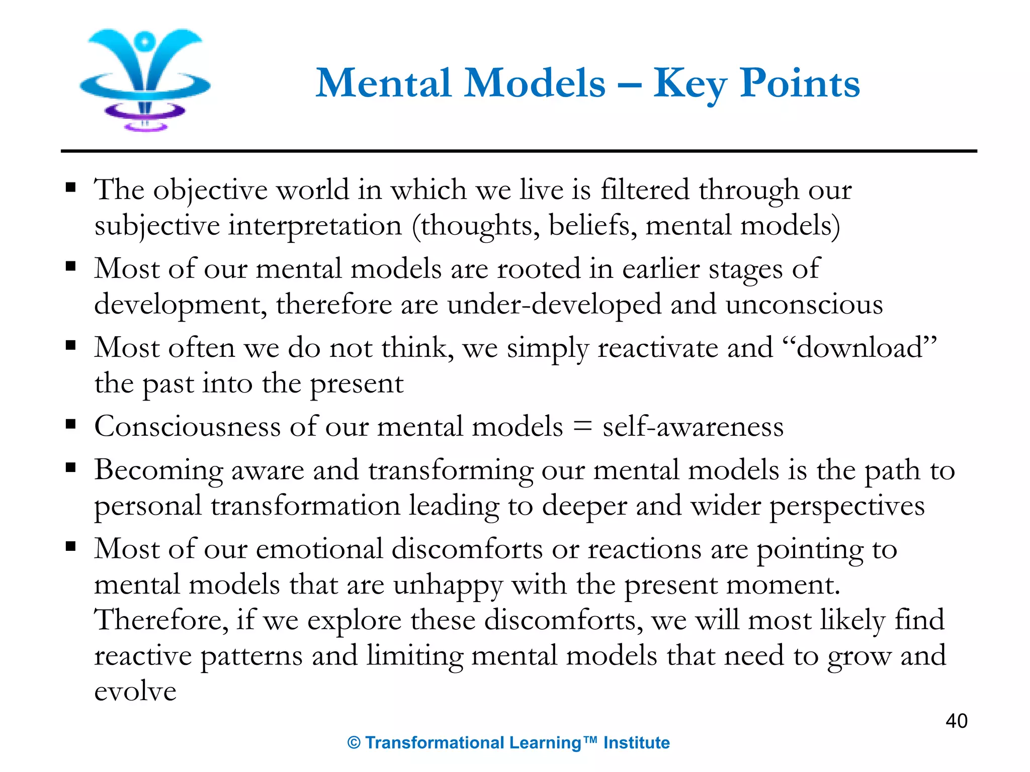 ▪ The objective world in which we live is filtered through our
subjective interpretation (thoughts, beliefs, mental models)
▪ Most of our mental models are rooted in earlier stages of
development, therefore are under-developed and unconscious
▪ Most often we do not think, we simply reactivate and “download”
the past into the present
▪ Consciousness of our mental models = self-awareness
▪ Becoming aware and transforming our mental models is the path to
personal transformation leading to deeper and wider perspectives
▪ Most of our emotional discomforts or reactions are pointing to
mental models that are unhappy with the present moment.
Therefore, if we explore these discomforts, we will most likely find
reactive patterns and limiting mental models that need to grow and
evolve
40
Mental Models – Key Points
© Transformational Learning™ Institute
 