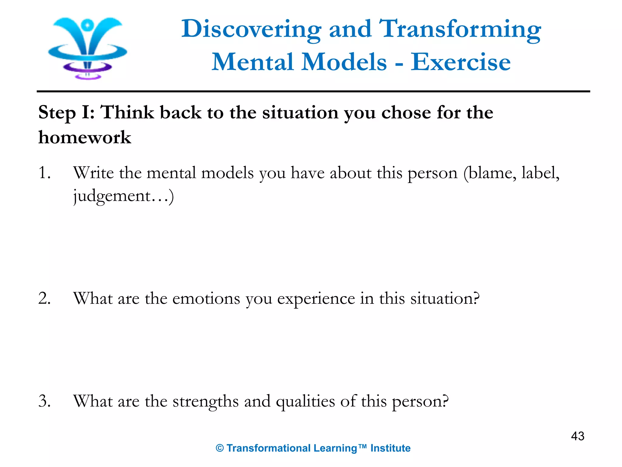 Step I: Think back to the situation you chose for the
homework
1. Write the mental models you have about this person (blame, label,
judgement…)
2. What are the emotions you experience in this situation?
3. What are the strengths and qualities of this person?
Discovering and Transforming
Mental Models - Exercise
© Transformational Learning™ Institute
43
 
