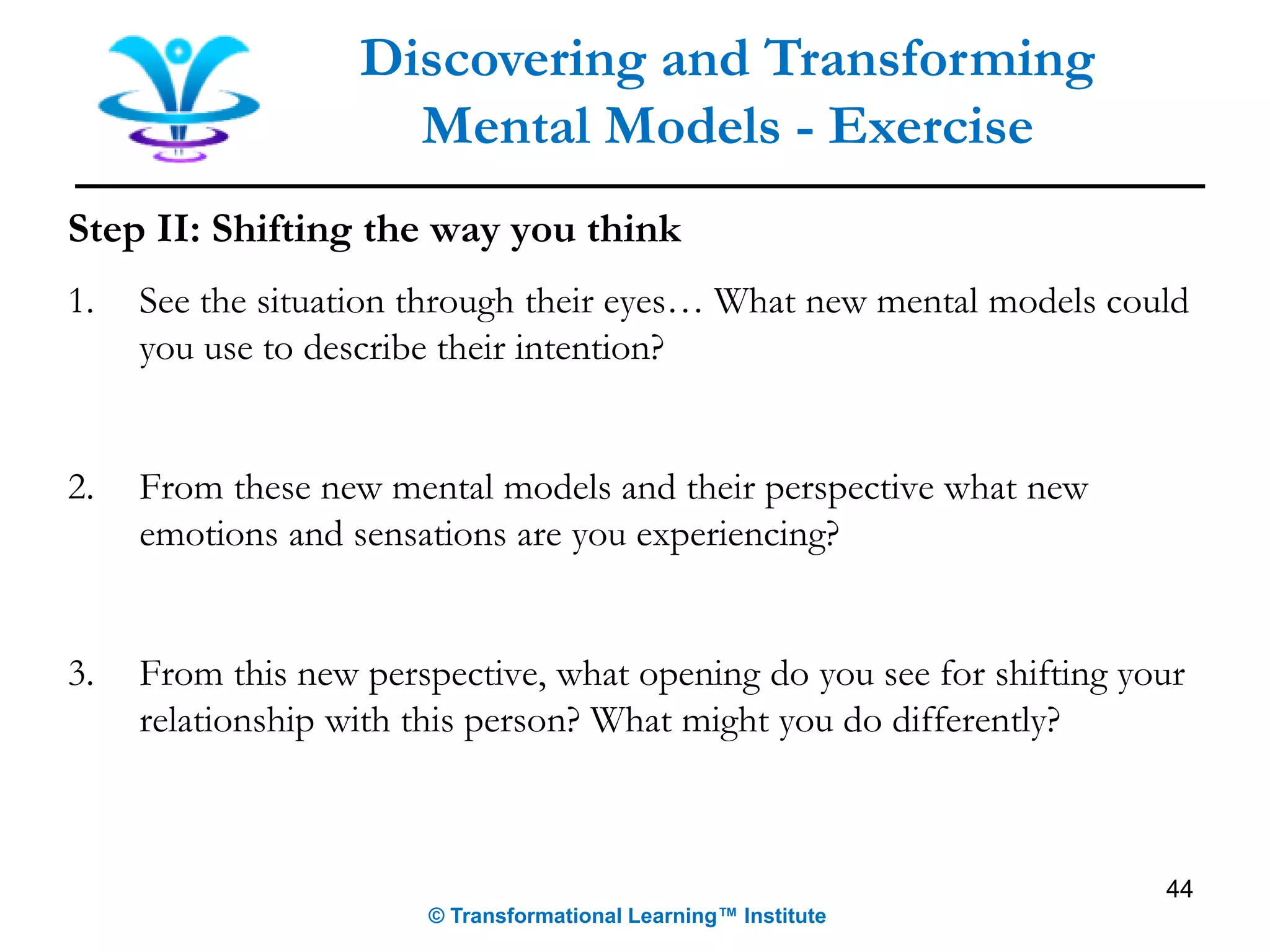 Step II: Shifting the way you think
1. See the situation through their eyes… What new mental models could
you use to describe their intention?
2. From these new mental models and their perspective what new
emotions and sensations are you experiencing?
3. From this new perspective, what opening do you see for shifting your
relationship with this person? What might you do differently?
Discovering and Transforming
Mental Models - Exercise
© Transformational Learning™ Institute
44
 