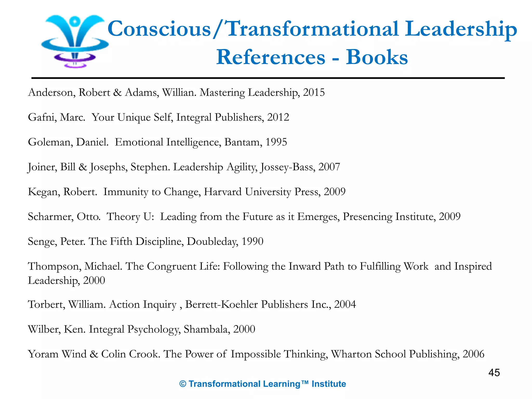 Anderson, Robert & Adams, Willian. Mastering Leadership, 2015
Gafni, Marc. Your Unique Self, Integral Publishers, 2012
Goleman, Daniel. Emotional Intelligence, Bantam, 1995
Joiner, Bill & Josephs, Stephen. Leadership Agility, Jossey-Bass, 2007
Kegan, Robert. Immunity to Change, Harvard University Press, 2009
Scharmer, Otto. Theory U: Leading from the Future as it Emerges, Presencing Institute, 2009
Senge, Peter. The Fifth Discipline, Doubleday, 1990
Thompson, Michael. The Congruent Life: Following the Inward Path to Fulfilling Work and Inspired
Leadership, 2000
Torbert, William. Action Inquiry , Berrett-Koehler Publishers Inc., 2004
Wilber, Ken. Integral Psychology, Shambala, 2000
Yoram Wind & Colin Crook. The Power of Impossible Thinking, Wharton School Publishing, 2006
45
Conscious/Transformational Leadership
References - Books
© Transformational Learning™ Institute
 
