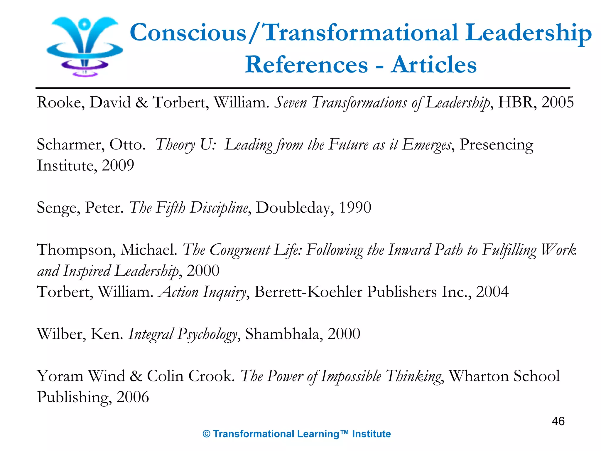 Rooke, David & Torbert, William. Seven Transformations of Leadership, HBR, 2005
Scharmer, Otto. Theory U: Leading from the Future as it Emerges, Presencing
Institute, 2009
Senge, Peter. The Fifth Discipline, Doubleday, 1990
Thompson, Michael. The Congruent Life: Following the Inward Path to Fulfilling Work
and Inspired Leadership, 2000
Torbert, William. Action Inquiry, Berrett-Koehler Publishers Inc., 2004
Wilber, Ken. Integral Psychology, Shambhala, 2000
Yoram Wind & Colin Crook. The Power of Impossible Thinking, Wharton School
Publishing, 2006
46
Conscious/Transformational Leadership
References - Articles
© Transformational Learning™ Institute
 