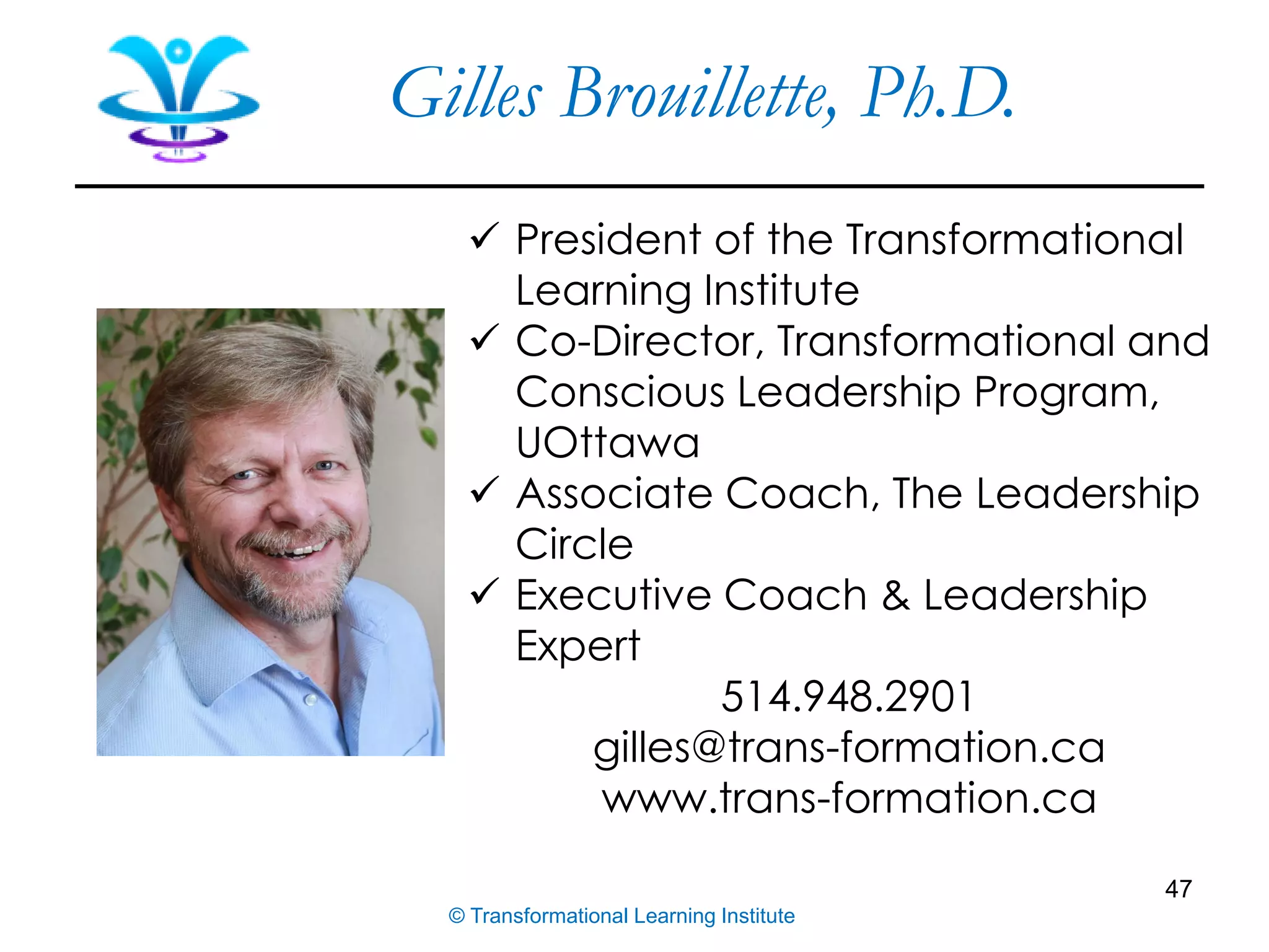 47
✓ President of the Transformational
Learning Institute
✓ Co-Director, Transformational and
Conscious Leadership Program,
UOttawa
✓ Associate Coach, The Leadership
Circle
✓ Executive Coach & Leadership
Expert
514.948.2901
gilles@trans-formation.ca
www.trans-formation.ca
© Transformational Learning Institute
Gilles Brouillette, Ph.D.
 