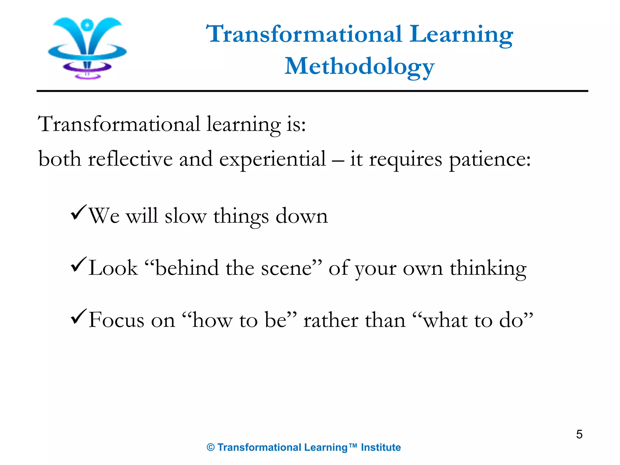 5
Transformational Learning
Methodology
© Transformational Learning™ Institute
Transformational learning is:
both reflective and experiential – it requires patience:
✓We will slow things down
✓Look “behind the scene” of your own thinking
✓Focus on “how to be” rather than “what to do”
 