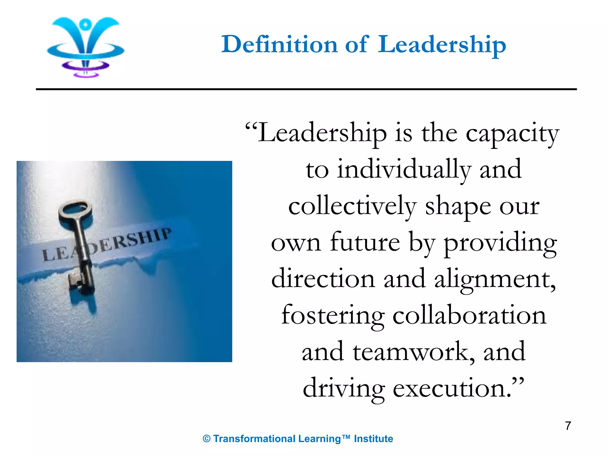 7
Definition of Leadership
© Transformational Learning™ Institute
“Leadership is the capacity
to individually and
collectively shape our
own future by providing
direction and alignment,
fostering collaboration
and teamwork, and
driving execution.”
 
