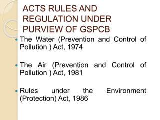 ACTS RULES AND
REGULATION UNDER
PURVIEW OF GSPCB
 The Water (Prevention and Control of
Pollution ) Act, 1974
 The Air (Prevention and Control of
Pollution ) Act, 1981
 Rules under the Environment
(Protection) Act, 1986
 