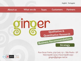 About us What we do Team Customers
English Português
Rua Oscar Freire, 379 Conj. 151 – São Paulo – SP
Tel:(11)3087-2474 | Fax:(11)3081-0351
ginger@ginger.net.br
Strategy
Partners
 