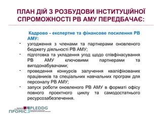 ПЛАН ДІЙ З РОЗБУДОВИ ІНСТИТУЦІЙНОЇ
СПРОМОЖНОСТІ РВ АМУ ПЕРЕДБАЧАЄ:
Кадрово - експертне та фінансове посилення РВ
АМУ:
- узгодження з членами та партнерами оновленого
бюджету діяльності РВ АМУ;
- підготовка та укладення угод щодо співфінасування
РВ АМУ ключовими партнерами та
вигодонабувачами;
- проведення конкурсів залучення кваліфікованих
працівників та спеціальних навчальних програм для
персоналу РВ АМУ;
- запуск роботи оновленого РВ АМУ в форматі офісу
повного проектного циклу та самодостатнього
ресурсозабезпечення.
 