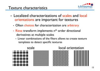 Texture characteristics
•  Localized characterizations of scales and local
orientations are important for textures 
•  Often choices for characterization are arbitrary
•  Riesz transform implements nth order directional
derivatives at multiple scales
•  Linear combinations of the ﬁlters allows to create texture
templates to detect speciﬁc textures
13
local orientation
scale
 