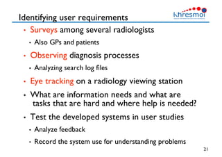 Identifying user requirements
•  Surveys among several radiologists
•  Also GPs and patients
•  Observing diagnosis processes
•  Analyzing search log ﬁles
•  Eye tracking on a radiology viewing station
•  What are information needs and what are
tasks that are hard and where help is needed?
•  Test the developed systems in user studies
•  Analyze feedback
•  Record the system use for understanding problems
21
 