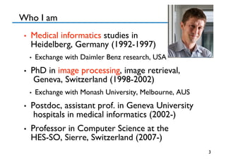 Who I am 
•  Medical informatics studies in 
Heidelberg, Germany (1992-1997)
•  Exchange with Daimler Benz research, USA
•  PhD in image processing, image retrieval,
Geneva, Switzerland (1998-2002)
•  Exchange with Monash University, Melbourne, AUS
•  Postdoc, assistant prof. in Geneva University
hospitals in medical informatics (2002-)
•  Professor in Computer Science at the 
HES-SO, Sierre, Switzerland (2007-)
3
 