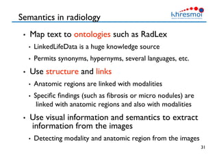 Semantics in radiology
•  Map text to ontologies such as RadLex
•  LinkedLifeData is a huge knowledge source
•  Permits synonyms, hypernyms, several languages, etc.
•  Use structure and links
•  Anatomic regions are linked with modalities
•  Speciﬁc ﬁndings (such as ﬁbrosis or micro nodules) are
linked with anatomic regions and also with modalities
•  Use visual information and semantics to extract
information from the images
•  Detecting modality and anatomic region from the images
31
 