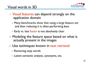Visual words in 3D
•  Visual features can depend strongly on the
application domain
•  Many benchmarks show that using a large feature set
and then reducing it is often performing best
•  Early vs. late fusion is not absolutely clear
•  Modeling the feature space based on what is
actually present in the images
•  Use techniques known in text retrieval
•  Removing stop words
•  Latent semantic analysis, synonyms, etc.
32
 
