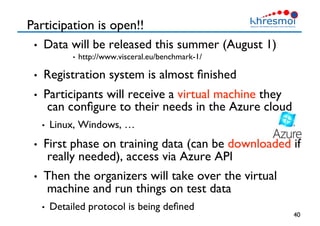 Participation is open!!
•  Data will be released this summer (August 1)
•  http://www.visceral.eu/benchmark-1/
•  Registration system is almost ﬁnished
•  Participants will receive a virtual machine they
can conﬁgure to their needs in the Azure cloud
•  Linux, Windows, …
•  First phase on training data (can be downloaded if
really needed), access via Azure API
•  Then the organizers will take over the virtual
machine and run things on test data
•  Detailed protocol is being deﬁned
40
 