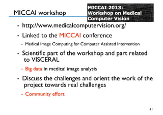 MICCAI workshop
•  http://www.medicalcomputervision.org/
•  Linked to the MICCAI conference
•  Medical Image Computing for Computer Assisted Intervention
•  Scientiﬁc part of the workshop and part related
to VISCERAL
•  Big data in medical image analysis
•  Discuss the challenges and orient the work of the
project towards real challenges
•  Community effort 
41
 