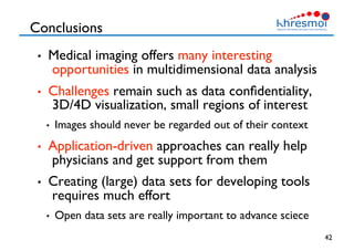 Conclusions
•  Medical imaging offers many interesting
opportunities in multidimensional data analysis
•  Challenges remain such as data conﬁdentiality,
3D/4D visualization, small regions of interest
•  Images should never be regarded out of their context
•  Application-driven approaches can really help
physicians and get support from them
•  Creating (large) data sets for developing tools
requires much effort
•  Open data sets are really important to advance sciece
42
 