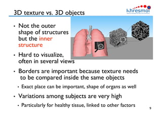 3D texture vs. 3D objects
•  Not the outer
shape of structures
but the inner 
structure
•  Hard to visualize, 
often in several views
•  Borders are important because texture needs
to be compared inside the same objects
•  Exact place can be important, shape of organs as well
•  Variations among subjects are very high
•  Particularly for healthy tissue, linked to other factors
 9
 