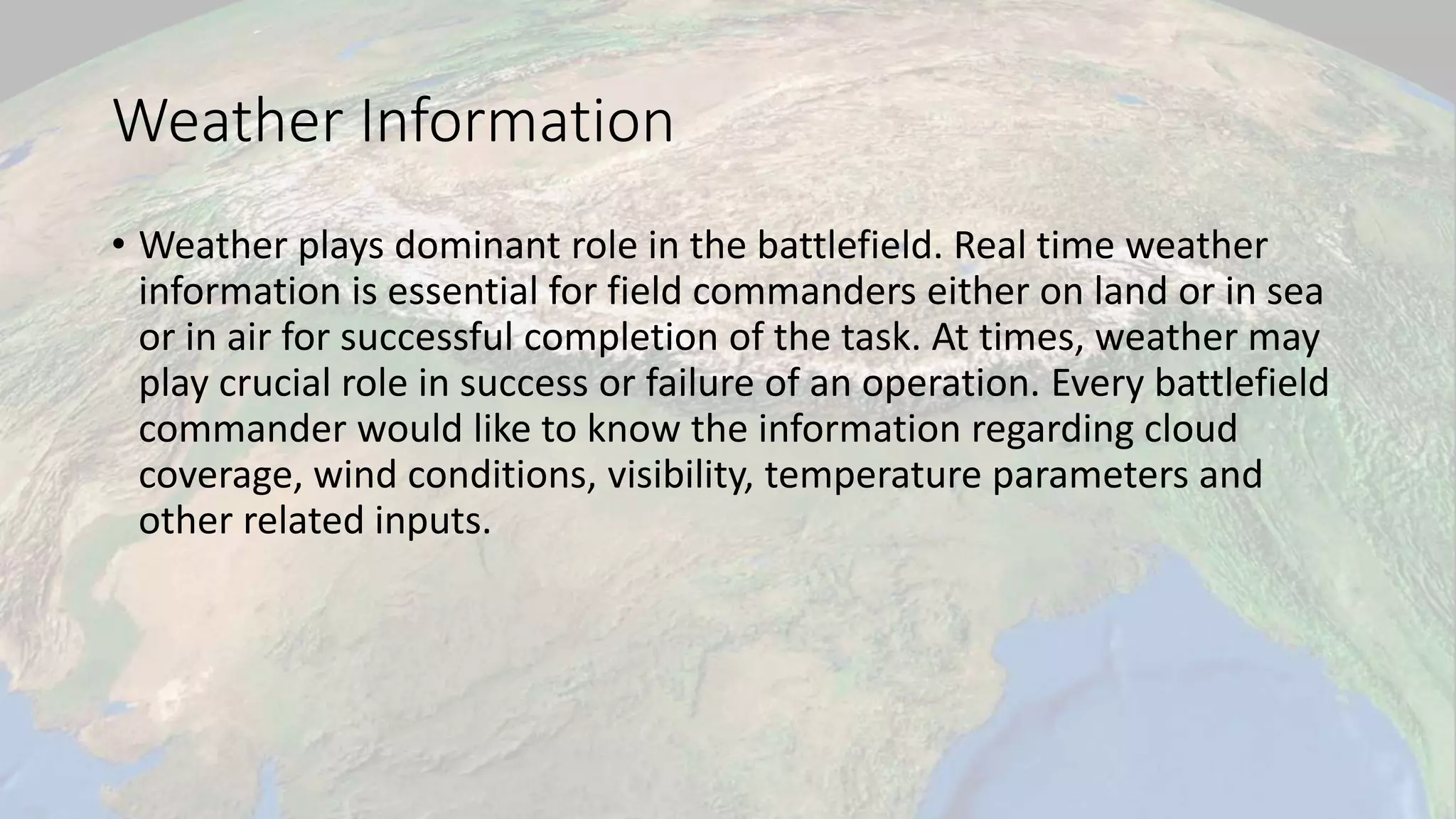 Weather Information
• Weather plays dominant role in the battlefield. Real time weather
information is essential for field commanders either on land or in sea
or in air for successful completion of the task. At times, weather may
play crucial role in success or failure of an operation. Every battlefield
commander would like to know the information regarding cloud
coverage, wind conditions, visibility, temperature parameters and
other related inputs.
 