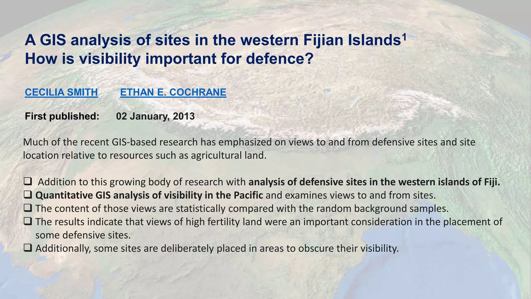 A GIS analysis of sites in the western Fijian Islands1
How is visibility important for defence?
CECILIA SMITH ETHAN E. COCHRANE
First published: 02 January, 2013
Much of the recent GIS‐based research has emphasized on views to and from defensive sites and site
location relative to resources such as agricultural land.
 Addition to this growing body of research with analysis of defensive sites in the western islands of Fiji.
 Quantitative GIS analysis of visibility in the Pacific and examines views to and from sites.
 The content of those views are statistically compared with the random background samples.
 The results indicate that views of high fertility land were an important consideration in the placement of
some defensive sites.
 Additionally, some sites are deliberately placed in areas to obscure their visibility.
 