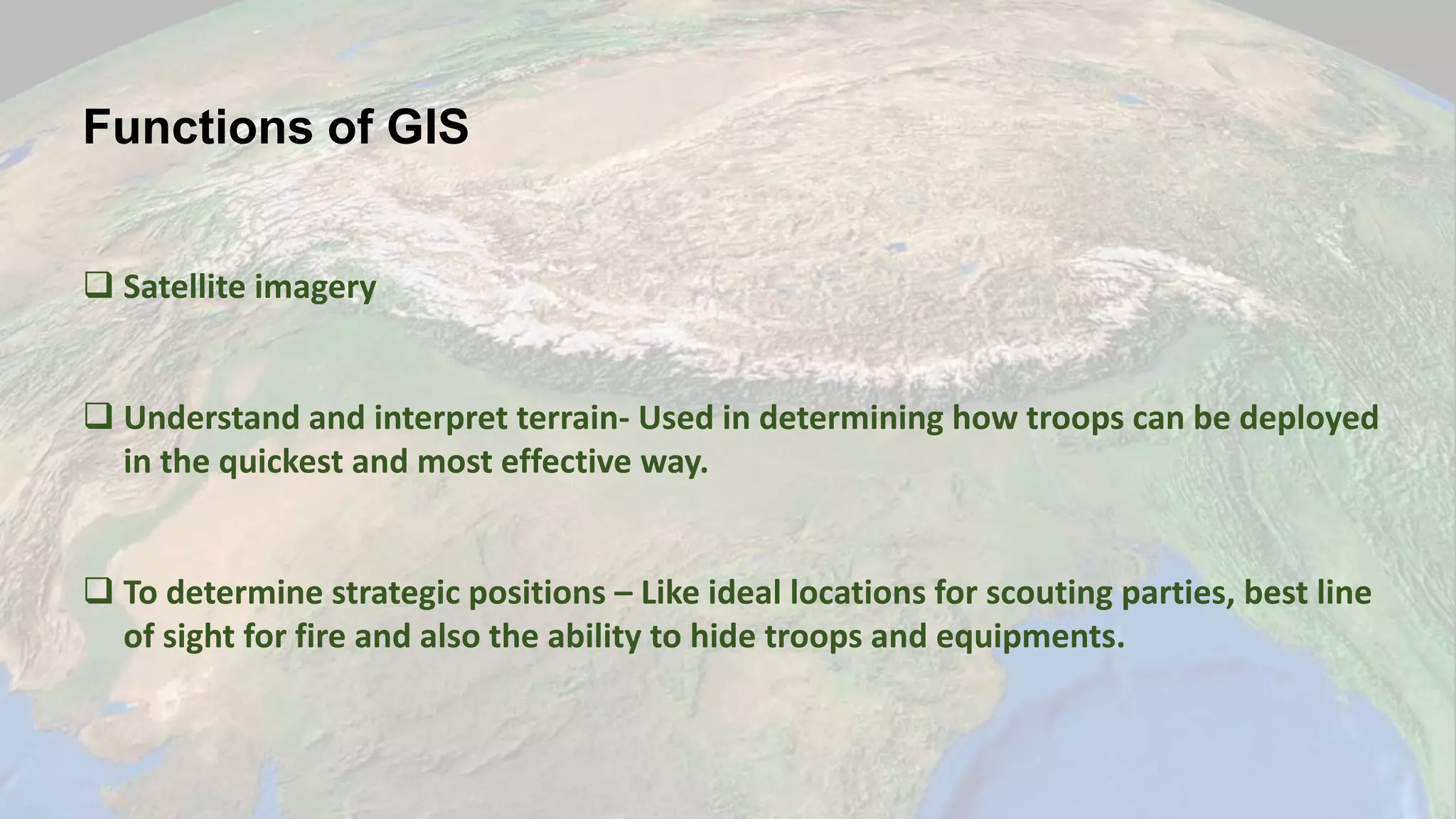 Functions of GIS
 Satellite imagery
 Understand and interpret terrain- Used in determining how troops can be deployed
in the quickest and most effective way.
 To determine strategic positions – Like ideal locations for scouting parties, best line
of sight for fire and also the ability to hide troops and equipments.
 