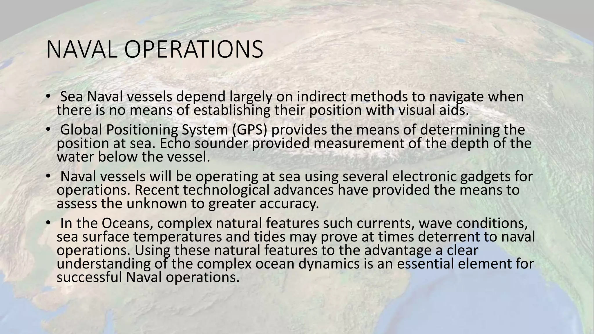 NAVAL OPERATIONS
• Sea Naval vessels depend largely on indirect methods to navigate when
there is no means of establishing their position with visual aids.
• Global Positioning System (GPS) provides the means of determining the
position at sea. Echo sounder provided measurement of the depth of the
water below the vessel.
• Naval vessels will be operating at sea using several electronic gadgets for
operations. Recent technological advances have provided the means to
assess the unknown to greater accuracy.
• In the Oceans, complex natural features such currents, wave conditions,
sea surface temperatures and tides may prove at times deterrent to naval
operations. Using these natural features to the advantage a clear
understanding of the complex ocean dynamics is an essential element for
successful Naval operations.
 