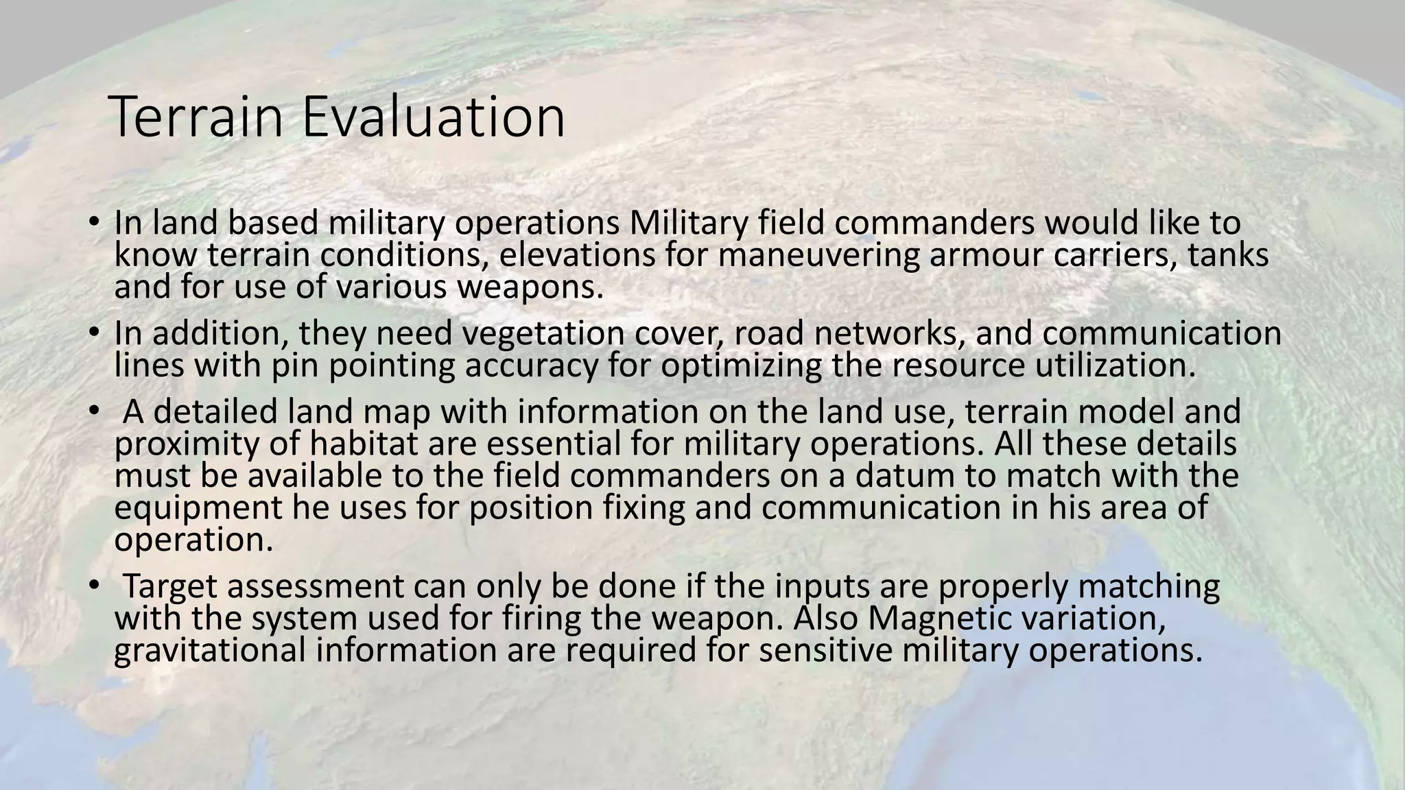 Terrain Evaluation
• In land based military operations Military field commanders would like to
know terrain conditions, elevations for maneuvering armour carriers, tanks
and for use of various weapons.
• In addition, they need vegetation cover, road networks, and communication
lines with pin pointing accuracy for optimizing the resource utilization.
• A detailed land map with information on the land use, terrain model and
proximity of habitat are essential for military operations. All these details
must be available to the field commanders on a datum to match with the
equipment he uses for position fixing and communication in his area of
operation.
• Target assessment can only be done if the inputs are properly matching
with the system used for firing the weapon. Also Magnetic variation,
gravitational information are required for sensitive military operations.
 