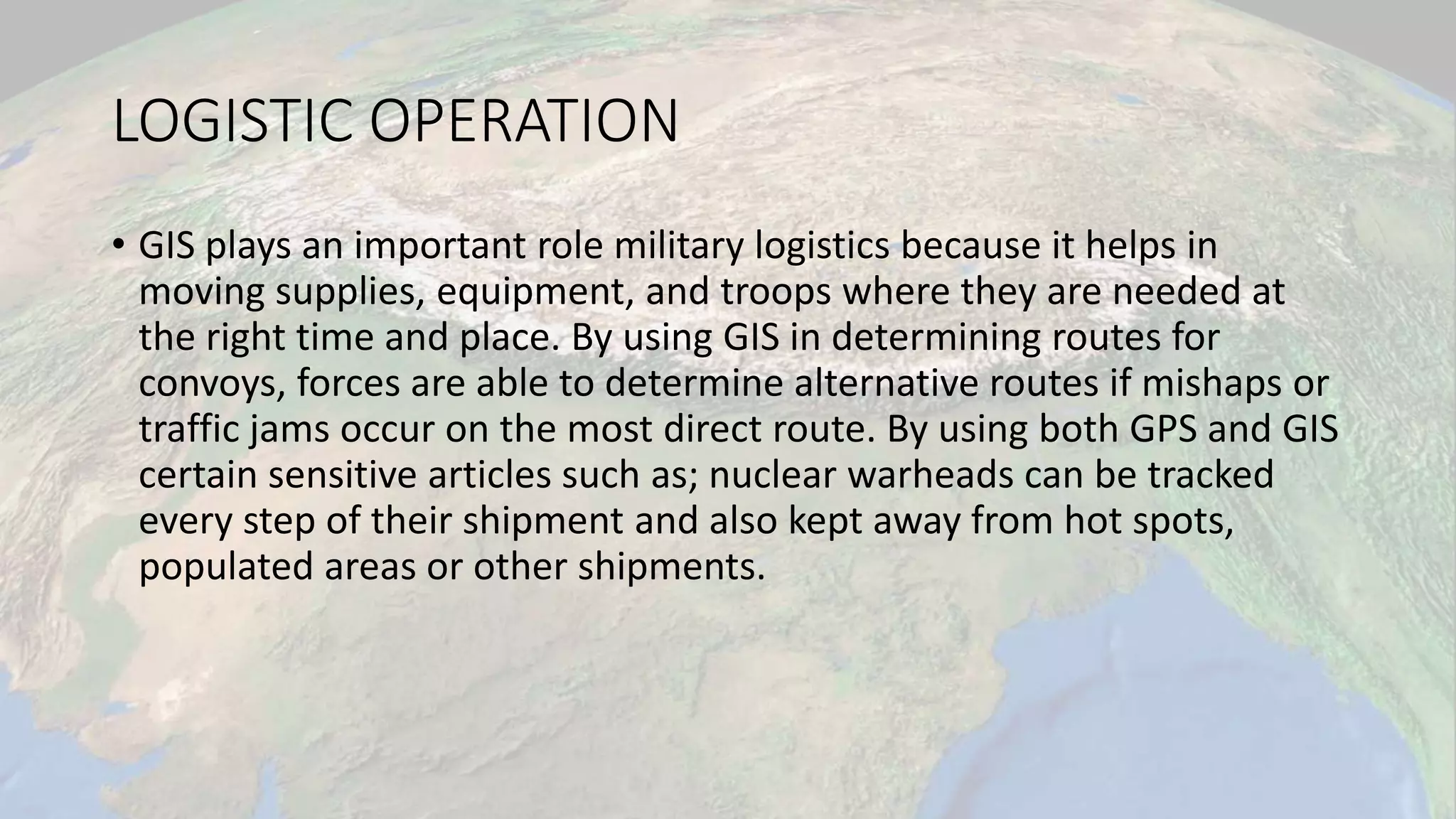 LOGISTIC OPERATION
• GIS plays an important role military logistics because it helps in
moving supplies, equipment, and troops where they are needed at
the right time and place. By using GIS in determining routes for
convoys, forces are able to determine alternative routes if mishaps or
traffic jams occur on the most direct route. By using both GPS and GIS
certain sensitive articles such as; nuclear warheads can be tracked
every step of their shipment and also kept away from hot spots,
populated areas or other shipments.
 