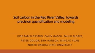 Soil carbon in the Red River Valley: towards
precision quantification and modeling
JOSE PABLO CASTRO, CALEY GASCH, PAULO FLORES,
PETER ODUOR, ERIK HANSON, MINGAO YUAN
NORTH DAKOTA STATE UNIVERSITY
 